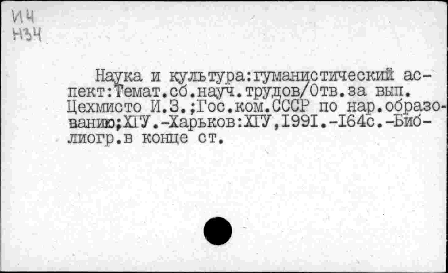 ﻿им нъч
Наука и куль тура: гуманно тический аспект :Темат.об.науч. трудов/Отв. за вып. Цехмисто И.З.;Гос.ком.СССР по нар.образованию; ХГУ . -Харьков:Х1У,1991.-164с.-Биб-лиогр.в конце ст.